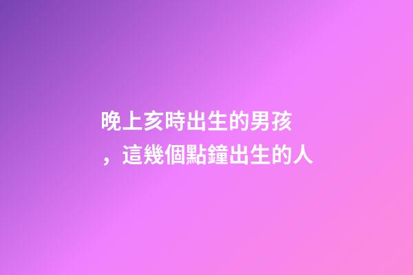 晚上亥時出生的男孩，這幾個點鐘出生的人-第1張-觀點-玄機派